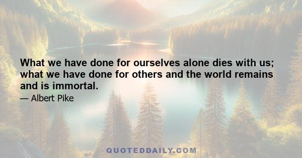 What we have done for ourselves alone dies with us; what we have done for others and the world remains and is immortal.