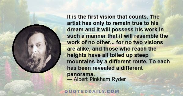 It is the first vision that counts. The artist has only to remain true to his dream and it will possess his work in such a manner that it will resemble the work of no other... for no two visions are alike, and those who 