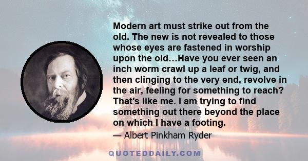 Modern art must strike out from the old. The new is not revealed to those whose eyes are fastened in worship upon the old…Have you ever seen an inch worm crawl up a leaf or twig, and then clinging to the very end,