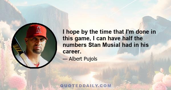 I hope by the time that I'm done in this game, I can have half the numbers Stan Musial had in his career.