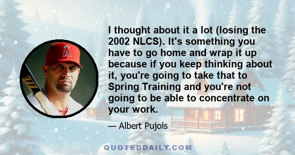 I thought about it a lot (losing the 2002 NLCS). It's something you have to go home and wrap it up because if you keep thinking about it, you're going to take that to Spring Training and you're not going to be able to