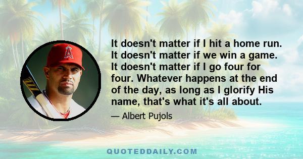 It doesn't matter if I hit a home run. It doesn't matter if we win a game. It doesn't matter if I go four for four. Whatever happens at the end of the day, as long as I glorify His name, that's what it's all about.