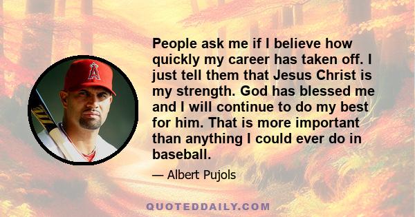 People ask me if I believe how quickly my career has taken off. I just tell them that Jesus Christ is my strength. God has blessed me and I will continue to do my best for him. That is more important than anything I