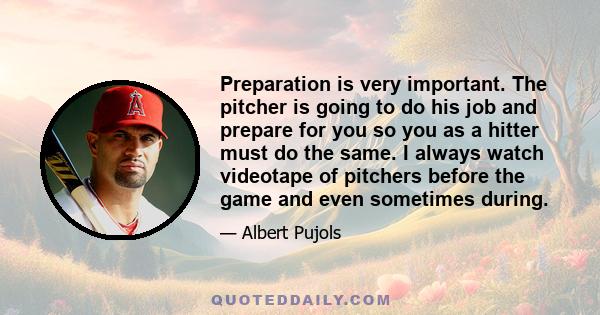 Preparation is very important. The pitcher is going to do his job and prepare for you so you as a hitter must do the same. I always watch videotape of pitchers before the game and even sometimes during.