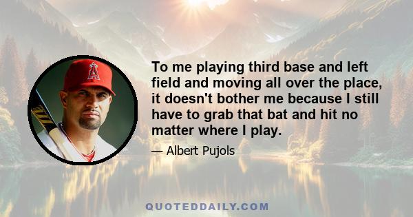 To me playing third base and left field and moving all over the place, it doesn't bother me because I still have to grab that bat and hit no matter where I play.