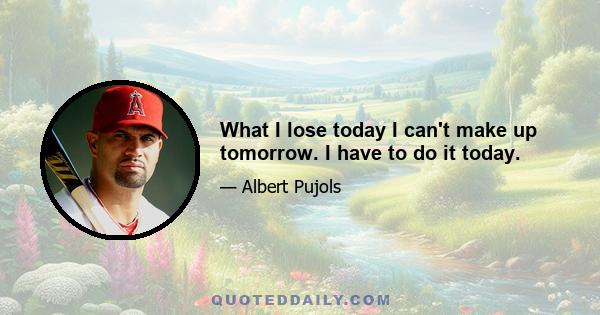 What I lose today I can't make up tomorrow. I have to do it today.