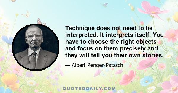 Technique does not need to be interpreted. It interprets itself. You have to choose the right objects and focus on them precisely and they will tell you their own stories.