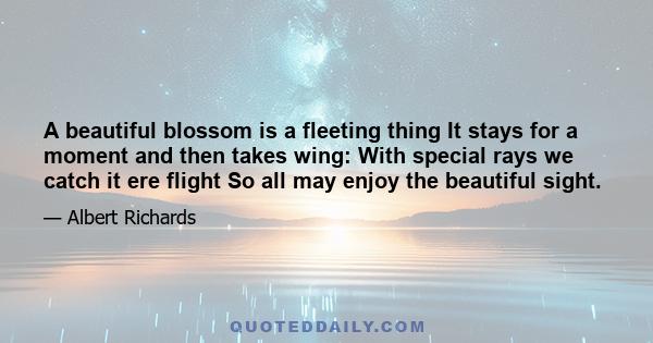 A beautiful blossom is a fleeting thing It stays for a moment and then takes wing: With special rays we catch it ere flight So all may enjoy the beautiful sight.