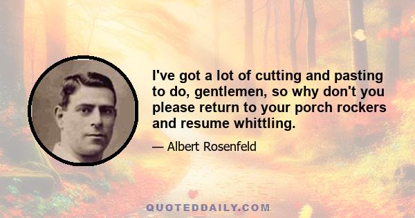 I've got a lot of cutting and pasting to do, gentlemen, so why don't you please return to your porch rockers and resume whittling.