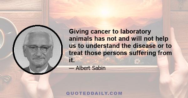 Giving cancer to laboratory animals has not and will not help us to understand the disease or to treat those persons suffering from it.