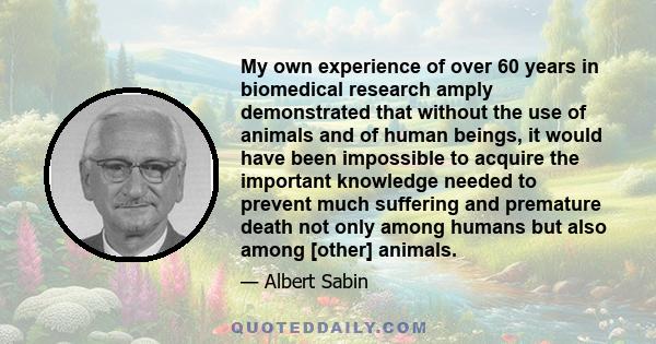 My own experience of over 60 years in biomedical research amply demonstrated that without the use of animals and of human beings, it would have been impossible to acquire the important knowledge needed to prevent much