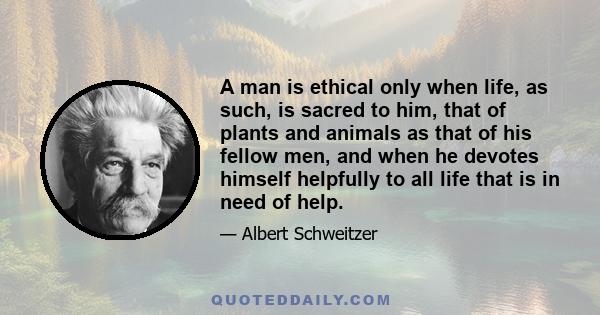 A man is ethical only when life, as such, is sacred to him, that of plants and animals as that of his fellow men, and when he devotes himself helpfully to all life that is in need of help.