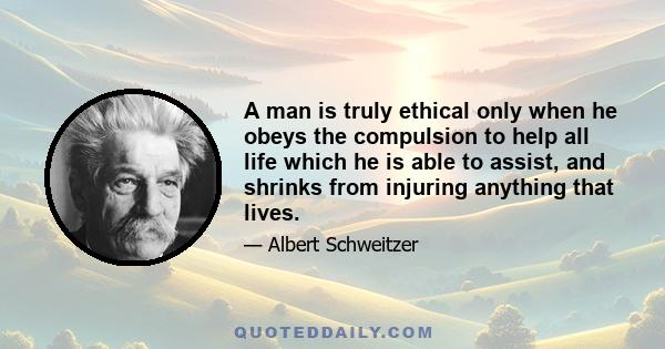 A man is truly ethical only when he obeys the compulsion to help all life which he is able to assist, and shrinks from injuring anything that lives.