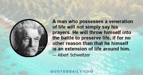 A man who possesses a veneration of life will not simply say his prayers. He will throw himself into the battle to preserve life, if for no other reason than that he himself is an extension of life around him.