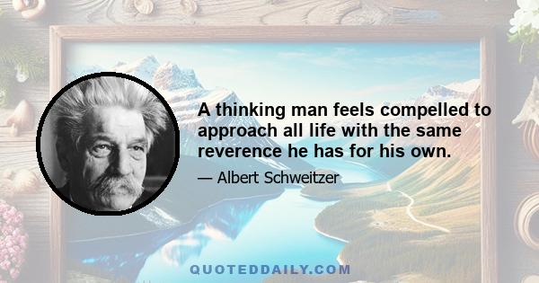 A thinking man feels compelled to approach all life with the same reverence he has for his own.