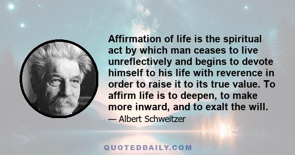 Affirmation of life is the spiritual act by which man ceases to live unreflectively and begins to devote himself to his life with reverence in order to raise it to its true value. To affirm life is to deepen, to make