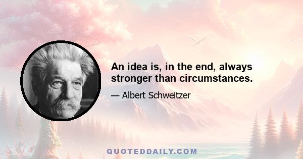 An idea is, in the end, always stronger than circumstances.