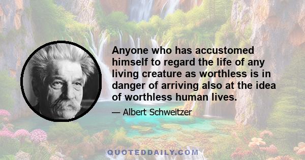 Anyone who has accustomed himself to regard the life of any living creature as worthless is in danger of arriving also at the idea of worthless human lives.