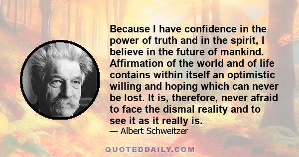 Because I have confidence in the power of truth and in the spirit, I believe in the future of mankind. Affirmation of the world and of life contains within itself an optimistic willing and hoping which can never be