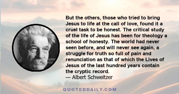 But the others, those who tried to bring Jesus to life at the call of love, found it a cruel task to be honest. The critical study of the life of Jesus has been for theology a school of honesty. The world had never seen 