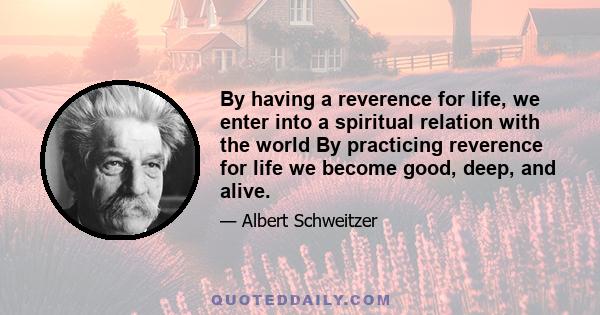 By having a reverence for life, we enter into a spiritual relation with the world By practicing reverence for life we become good, deep, and alive.