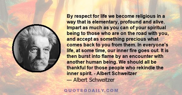 By respect for life we become religious in a way that is elementary, profound and alive. Impart as much as you can of your spiritual being to those who are on the road with you, and accept as something precious what