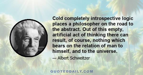 Cold completely introspective logic places a philosopher on the road to the abstract. Out of this empty, artificial act of thinking there can result, of course, nothing which bears on the relation of man to himself, and 