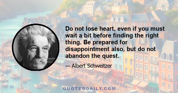 Do not lose heart, even if you must wait a bit before finding the right thing. Be prepared for disappointment also, but do not abandon the quest.