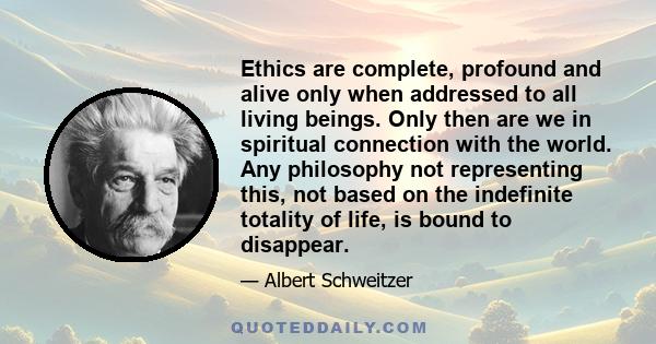 Ethics are complete, profound and alive only when addressed to all living beings. Only then are we in spiritual connection with the world. Any philosophy not representing this, not based on the indefinite totality of