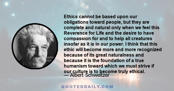 Ethics cannot be based upon our obligations toward people, but they are complete and natural only when we feel this Reverence for Life and the desire to have compassion for and to help all creatures insofar as it is in