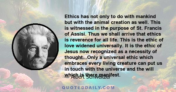 Ethics has not only to do with mankind but with the animal creation as well. This is witnessed in the purpose of St. Francis of Assisi. Thus we shall arrive that ethics is reverence for all life. This is the ethic of