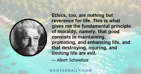 Ethics, too, are nothing but reverence for life. This is what gives me the fundamental principle of morality, namely, that good consists in maintaining, promoting, and enhancing life, and that destroying, injuring, and