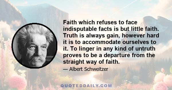 Faith which refuses to face indisputable facts is but little faith. Truth is always gain, however hard it is to accommodate ourselves to it. To linger in any kind of untruth proves to be a departure from the straight