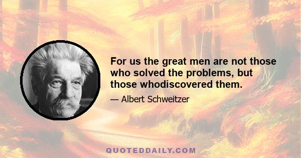 For us the great men are not those who solved the problems, but those whodiscovered them.