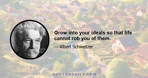 Grow into your ideals so that life cannot rob you of them.