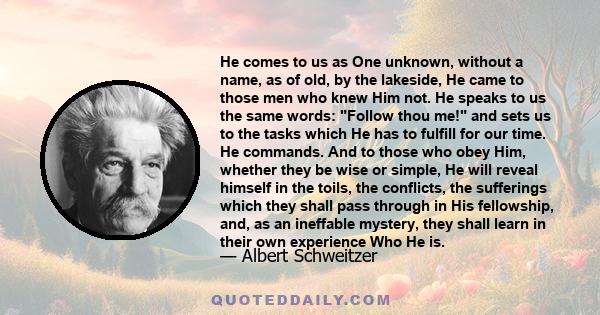 He comes to us as One unknown, without a name, as of old, by the lakeside, He came to those men who knew Him not. He speaks to us the same words: Follow thou me! and sets us to the tasks which He has to fulfill for our