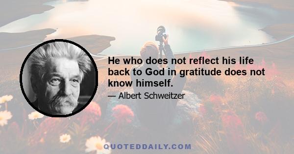 He who does not reflect his life back to God in gratitude does not know himself.