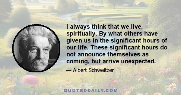 I always think that we live, spiritually, By what others have given us in the significant hours of our life. These significant hours do not announce themselves as coming, but arrive unexpected.