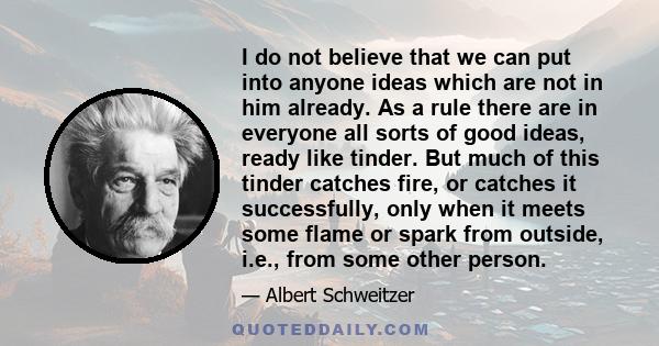 I do not believe that we can put into anyone ideas which are not in him already. As a rule there are in everyone all sorts of good ideas, ready like tinder. But much of this tinder catches fire, or catches it