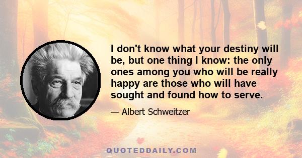 I don't know what your destiny will be, but one thing I know: the only ones among you who will be really happy are those who will have sought and found how to serve.