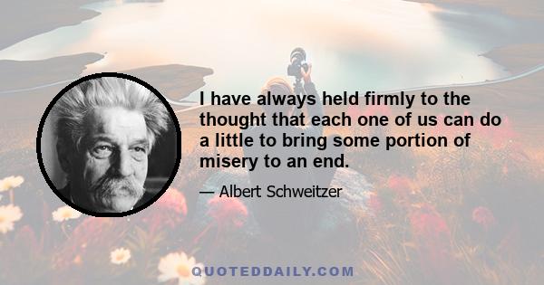 I have always held firmly to the thought that each one of us can do a little to bring some portion of misery to an end.