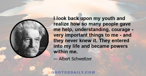 I look back upon my youth and realize how so many people gave me help, understanding, courage - very important things to me - and they never knew it. They entered into my life and became powers within me.