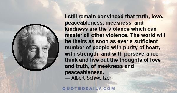 I still remain convinced that truth, love, peaceableness, meekness, and kindness are the violence which can master all other violence. The world will be theirs as soon as ever a sufficient number of people with purity