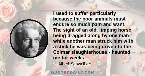 I used to suffer particularly because the poor animals must endure so much pain and want. The sight of an old, limping horse being dragged along by one man while another man struck him with a stick he was being driven