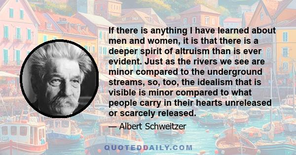 If there is anything I have learned about men and women, it is that there is a deeper spirit of altruism than is ever evident. Just as the rivers we see are minor compared to the underground streams, so, too, the