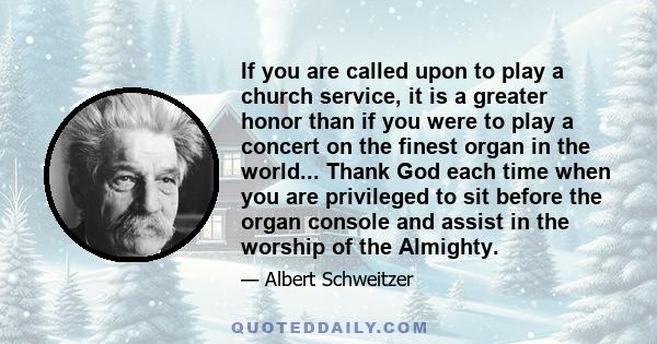 If you are called upon to play a church service, it is a greater honor than if you were to play a concert on the finest organ in the world... Thank God each time when you are privileged to sit before the organ console