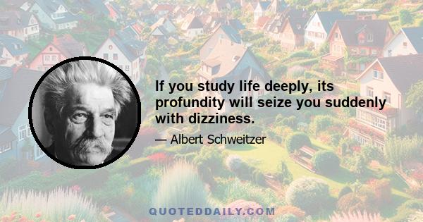 If you study life deeply, its profundity will seize you suddenly with dizziness.