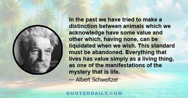 In the past we have tried to make a distinction between animals which we acknowledge have some value and other which, having none, can be liquidated when we wish. This standard must be abandoned. Everything that lives