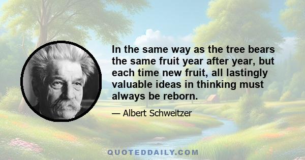 In the same way as the tree bears the same fruit year after year, but each time new fruit, all lastingly valuable ideas in thinking must always be reborn.