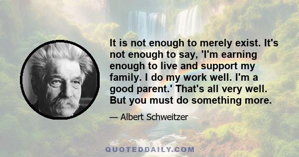 It is not enough to merely exist. It's not enough to say, 'I'm earning enough to live and support my family. I do my work well. I'm a good parent.' That's all very well. But you must do something more.